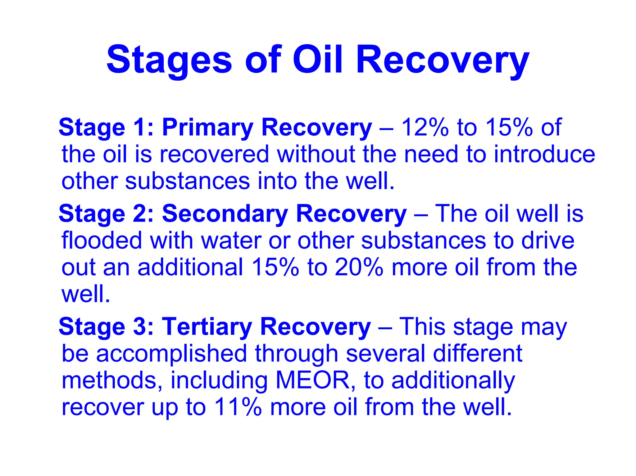 Stages of Oil Recovery
Stage 1: Primary Recovery – 12% to 15% of
the oil is recovered without the need to introduce
other substances into the well.
Stage 2: Secondary Recovery – The oil well is
flooded with water or other substances to drive
out an additional 15% to 20% more oil from the
well.
Stage 3: Tertiary Recovery – This stage may
be accomplished through several different
methods, including MEOR, to additionally
recover up to 11% more oil from the well.
 