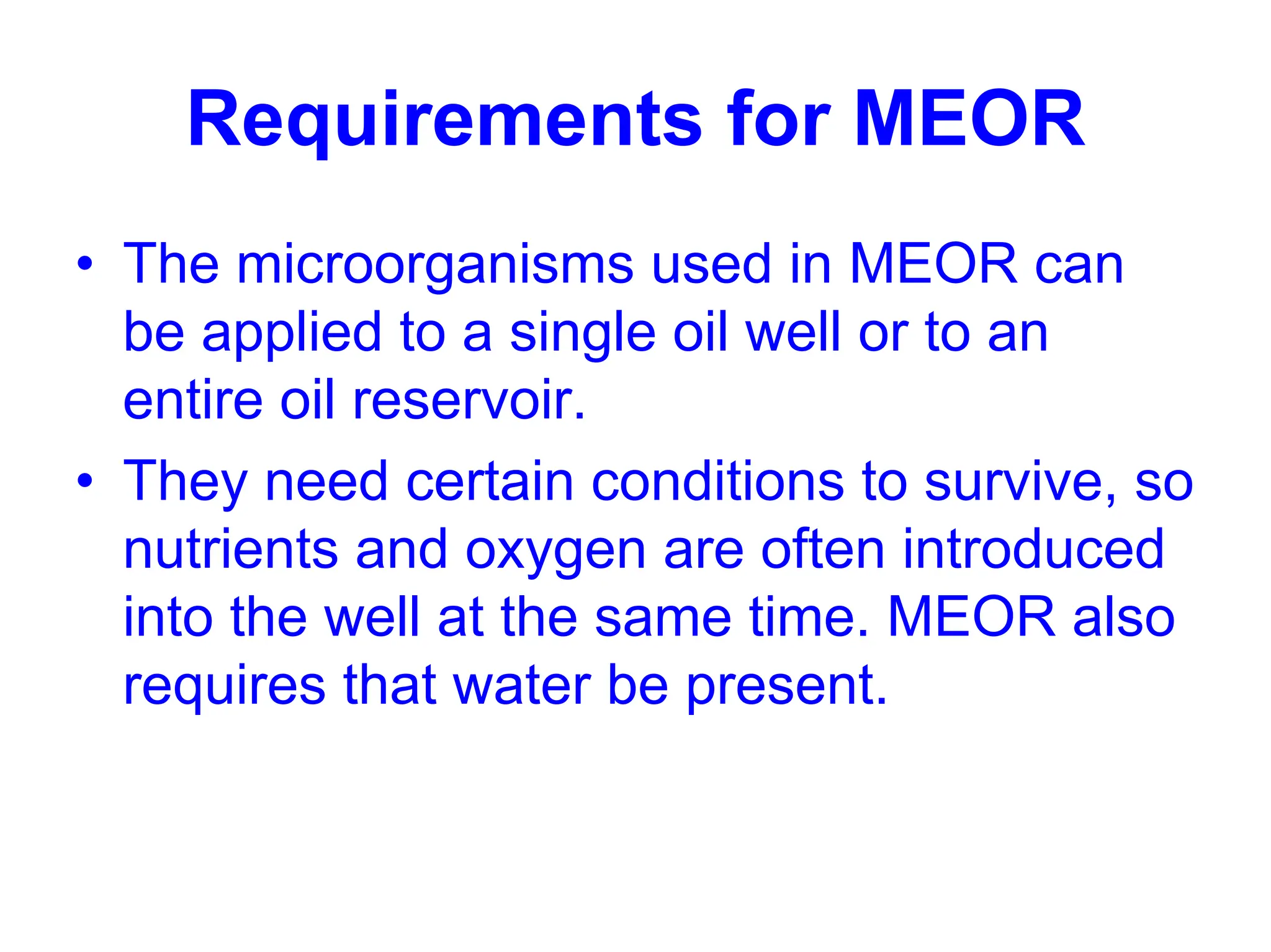 Requirements for MEOR
• The microorganisms used in MEOR can
be applied to a single oil well or to an
entire oil reservoir.
• They need certain conditions to survive, so
nutrients and oxygen are often introduced
into the well at the same time. MEOR also
requires that water be present.
 