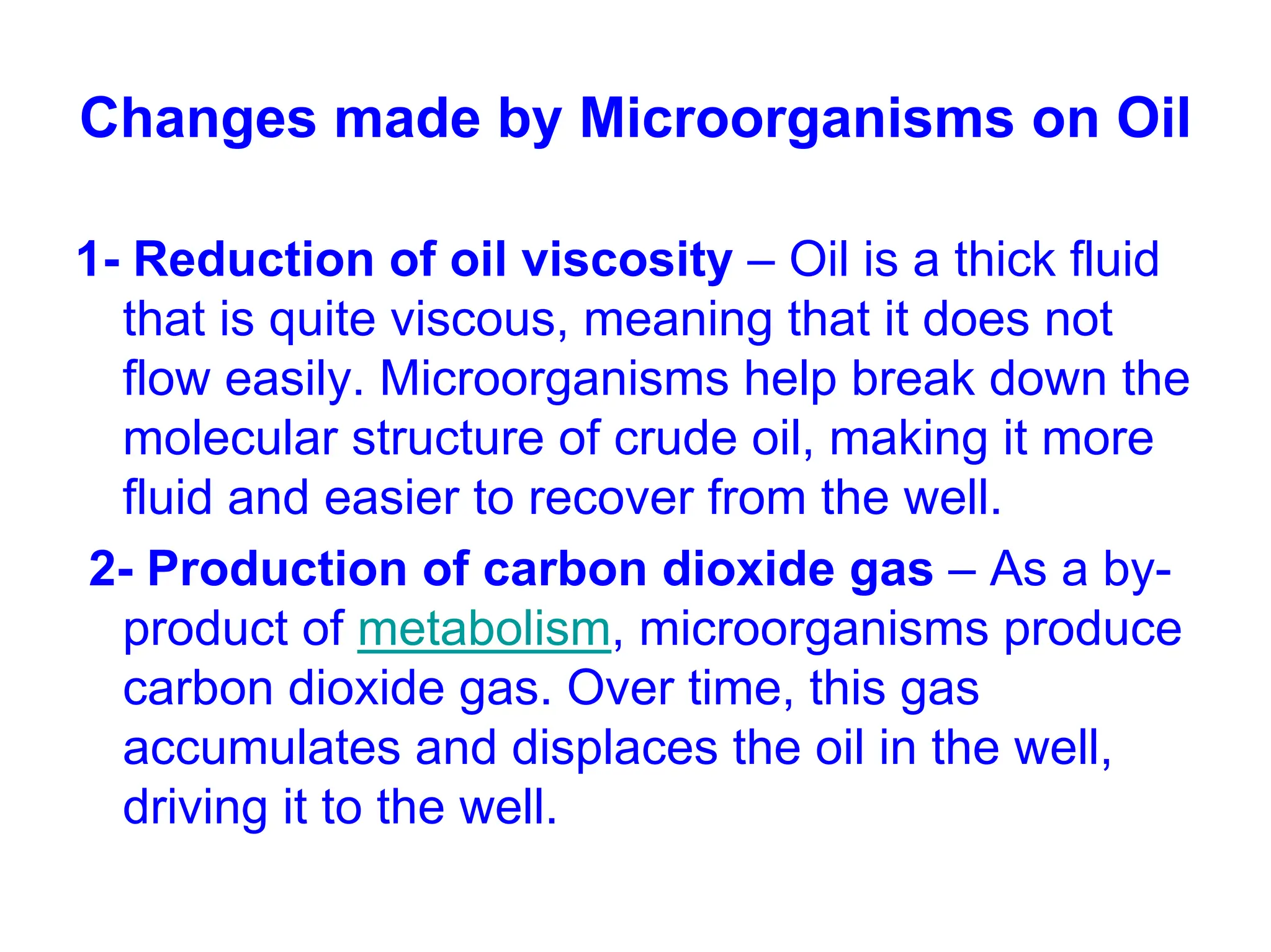 Changes made by Microorganisms on Oil
1- Reduction of oil viscosity – Oil is a thick fluid
that is quite viscous, meaning that it does not
flow easily. Microorganisms help break down the
molecular structure of crude oil, making it more
fluid and easier to recover from the well.
2- Production of carbon dioxide gas – As a by-
product of metabolism, microorganisms produce
carbon dioxide gas. Over time, this gas
accumulates and displaces the oil in the well,
driving it to the well.
 
