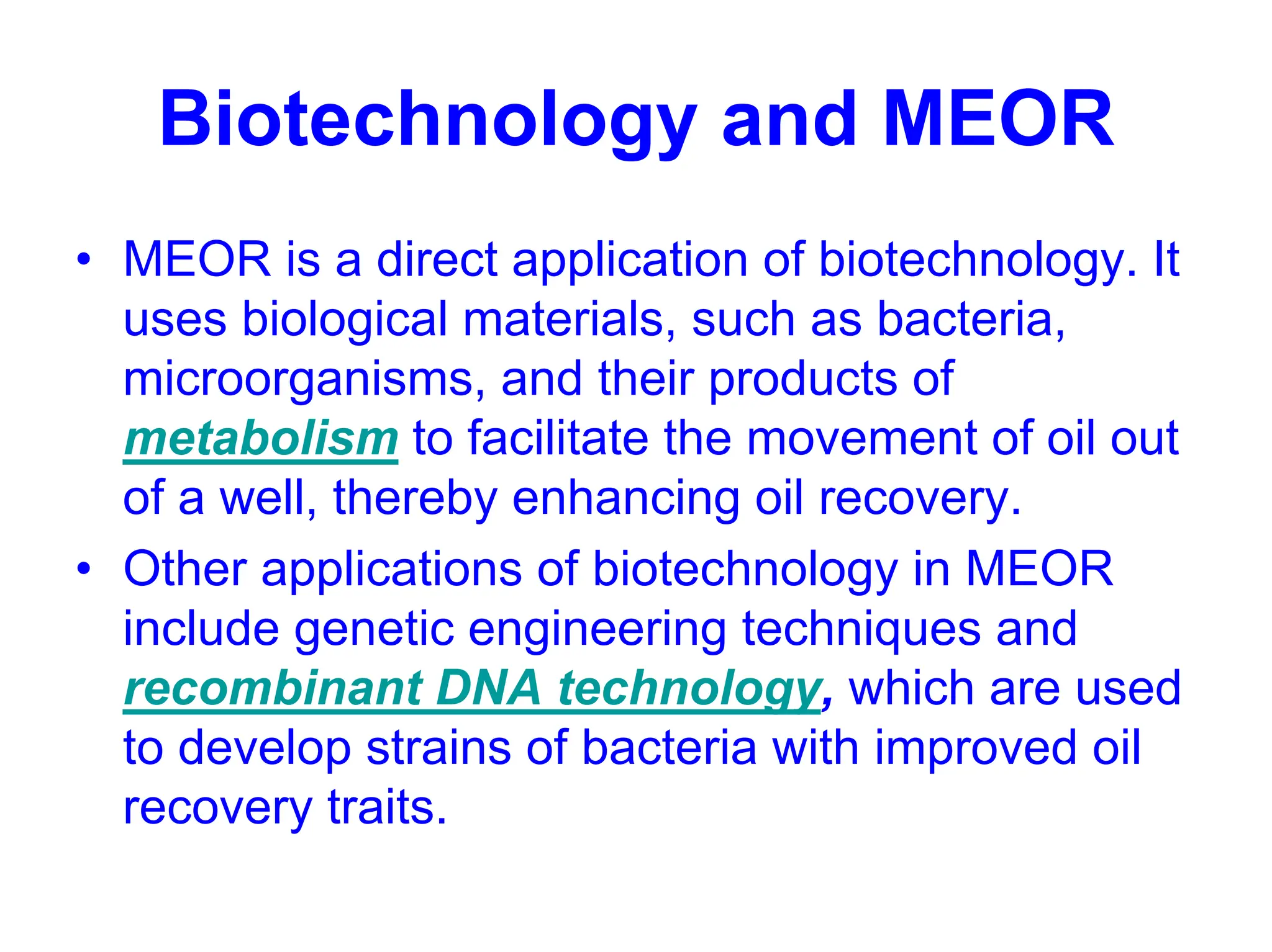 Biotechnology and MEOR
• MEOR is a direct application of biotechnology. It
uses biological materials, such as bacteria,
microorganisms, and their products of
metabolism to facilitate the movement of oil out
of a well, thereby enhancing oil recovery.
• Other applications of biotechnology in MEOR
include genetic engineering techniques and
recombinant DNA technology, which are used
to develop strains of bacteria with improved oil
recovery traits.
 