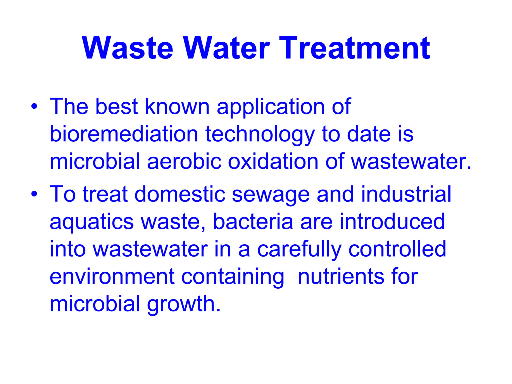 Waste Water Treatment
• The best known application of
bioremediation technology to date is
microbial aerobic oxidation of wastewater.
• To treat domestic sewage and industrial
aquatics waste, bacteria are introduced
into wastewater in a carefully controlled
environment containing nutrients for
microbial growth.
 