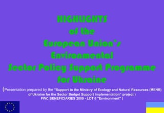 HIGHLIGHTS
                 of the
           European Union’s
            Environmental
   Sector Policy Support Programme
              for Ukraine
(Presentation prepared by the "Support to the Ministry of Ecology and Natural Resources (MENR)
               of Ukraine for the Sector Budget Support implementation“ project )
                       FWC BENEFICIARIES 2009 - LOT 6 "Environment" )
 