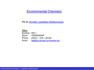 Environmental Chemistry
PD Dr. Annette Ladstätter-Weißenmayer
Office
Building:
Room:
Phone:
Email:
NW 1
U2085/S2440
(0421) – 218 – 62105
lad@iup.physik.uni-bremen.de
Environmental Chemistry, A. Ladstätter-Weißenmayer
 