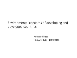 Environmental concerns of developing and
developed countries
• Presented by:
• Krishna Dutt - 131109025
 