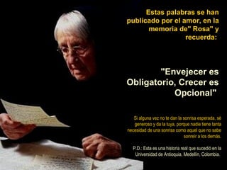 Estas palabras se han publicado por el amor, en la memoria de" Rosa" y recuerda:  "Envejecer es Obligatorio, Crecer es Opcional"   Si alguna vez no te dan la sonrisa esperada, sé generoso y da la tuya, porque nadie tiene tanta necesidad de una sonrisa como aquel que no sabe sonreír a los demás. P.D.: Esta es una historia real que sucedió en la Universidad de Antioquia, Medellín, Colombia.  