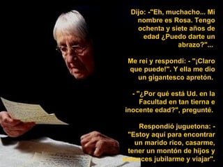 Dijo: -"Eh, muchacho... Mi nombre es Rosa. Tengo ochenta y siete años de edad ¿Puedo darte un abrazo?"...  Me reí y respondí: - "¡Claro que puede!". Y ella me dio un gigantesco apretón.  - "¿Por qué está Ud. en la Facultad en tan tierna e inocente edad?", pregunté.  Respondió juguetona: - "Estoy aquí para encontrar un marido rico, casarme, tener un montón de hijos y entonces jubilarme y viajar".  