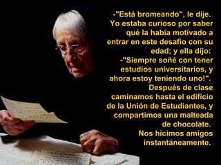 -"Está bromeando", le dije.  Yo estaba curioso por saber qué la había motivado a entrar en este desafío con su edad; y ella dijo:  -"Siempre soñé con tener estudios universitarios, y ahora estoy teniendo uno!".  Después de clase caminamos hasta el edificio de la Unión de Estudiantes, y compartimos una malteada de chocolate.  Nos hicimos amigos instantáneamente.  