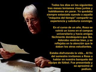 Todos los días en los siguientes tres meses teníamos clase juntos y hablábamos sin parar. Yo quedaba siempre extasiado oyendo a aquella "máquina del tiempo" compartir su experiencia y sabiduría conmigo. En el curso de un año, Rosa se volvió un ícono en el campus universitario y hacía amigos fácilmente dondequiera que iba. Adoraba vestirse bien, y se reflejaba en la atención que le daban los otros estudiantes.  Estaba disfrutando la vida... Al fin del semestre invitamos a Rosa a hablar en nuestro banquete del equipo de fútbol. Fue presentada y se aproximó al podium.  