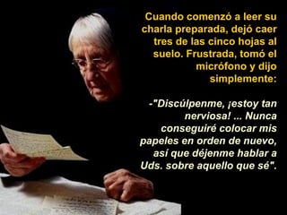 Cuando comenzó a leer su charla preparada, dejó caer tres de las cinco hojas al suelo. Frustrada, tomó el micrófono y dijo simplemente: -"Discúlpenme, ¡estoy tan nerviosa! ... Nunca conseguiré colocar mis papeles en orden de nuevo, así que déjenme hablar a Uds. sobre aquello que sé". 