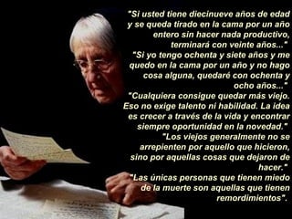 "Si usted tiene diecinueve años de edad y se queda tirado en la cama por un año entero sin hacer nada productivo, terminará con veinte años..."  "Si yo tengo   ochenta y siete años y me quedo en la cama por un año y no hago cosa alguna, quedaré con ochenta y ocho años..."  "Cualquiera consigue quedar más viejo. Eso no exige talento ni habilidad. La idea es crecer a través de la vida y encontrar siempre oportunidad en la novedad."  "Los viejos generalmente no se arrepienten por aquello que hicieron, sino por aquellas cosas que dejaron de hacer."  "Las únicas personas que tienen miedo de la muerte son aquellas que tienen remordimientos".  