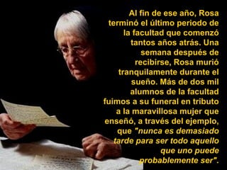 Al fin de ese año, Rosa terminó el último periodo de la facultad que comenzó tantos años atrás. Una semana después de recibirse, Rosa murió tranquilamente durante el sueño. Más de dos mil alumnos de la facultad fuimos a su funeral en tributo a la maravillosa mujer que enseñó, a través del ejemplo, que  "nunca es demasiado tarde para ser todo aquello que uno puede probablemente ser". 