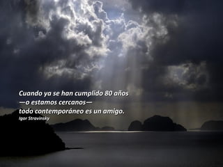 Cuando ya se han cumplido 80 añosCuando ya se han cumplido 80 años
——o estamos cercanoso estamos cercanos——
todo contemporáneo es un amigo.todo contemporáneo es un amigo.
Igor StravinskyIgor Stravinsky
 