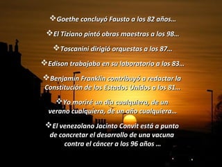 Goethe concluyó Fausto a los 82 años…Goethe concluyó Fausto a los 82 años…
El Tiziano pintó obras maestras a los 98…El Tiziano pintó obras maestras a los 98…
Toscanini dirigió orquestas a los 87…Toscanini dirigió orquestas a los 87…
Edison trabajaba en su laboratorio a los 83…Edison trabajaba en su laboratorio a los 83…
Benjamín Franklin contribuyó a redactar laBenjamín Franklin contribuyó a redactar la
Constitución de los Estados Unidos a los 81…Constitución de los Estados Unidos a los 81…
Yo moriré un día cualquiera, de unYo moriré un día cualquiera, de un
verano cualquiera, de un año cualquiera…verano cualquiera, de un año cualquiera…
El venezolano Jacinto Convit está a puntoEl venezolano Jacinto Convit está a punto
de concretar el desarrollo de una vacunade concretar el desarrollo de una vacuna
contra el cáncer a los 96 años …contra el cáncer a los 96 años …
 