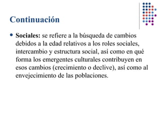 Continuación Sociales:  se refiere a la búsqueda de cambios debidos a la edad relativos a los roles sociales, intercambio y estructura social, así como en qué forma los emergentes culturales contribuyen en esos cambios (crecimiento o declive), así como al envejecimiento de las poblaciones. 