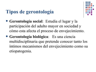 Tipos de gerontología Gerontología social :  Estudia el lugar y la participación del adulto mayor en sociedad y cómo esta afecta el proceso de envejecimiento.   Gerontología biológica :  Es una ciencia multidisciplinaria que pretende conocer tanto los íntimos mecanismos del envejecimiento como su etiopatogenia.   