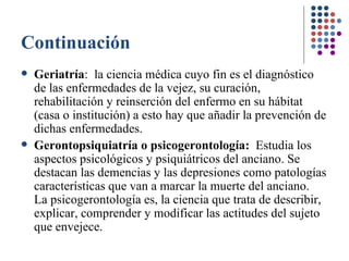 Continuación Geriatría :  la ciencia médica cuyo fin es el diagnóstico de las enfermedades de la vejez, su curación, rehabilitación y reinserción del enfermo en su hábitat (casa o institución) a esto hay que añadir la prevención de dichas enfermedades.   Gerontopsiquiatría o psicogerontología:  Estudia los aspectos psicológicos y psiquiátricos del anciano. Se destacan las demencias y las depresiones como patologías características que van a marcar la muerte del anciano.  La psicogerontología es, la ciencia que trata de describir, explicar, comprender y modificar las actitudes del sujeto que envejece.  