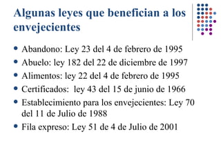 Algunas leyes que benefician a los envejecientes Abandono: Ley 23 del 4 de febrero de 1995 Abuelo: ley 182 del 22 de diciembre de 1997 Alimentos: ley 22 del 4 de febrero de 1995 Certificados:  ley 43 del 15 de junio de 1966 Establecimiento para los envejecientes:  Ley 70 del 11 de Julio de 1988  Fila expreso: Ley 51 de 4 de Julio de 2001   