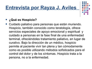 Entrevista por Rayza J. Aviles   ¿Qué es Hospicio? Cuidado paliativo para personas que están muriendo. Hospicio, también conocido como teratología, ofrece servicios especiales de apoyo emocional y espiritual  y cuidado a personas en la fase final de una enfermedad terminal, ofreciéndoles tratamiento paliativo, en lugar de curativo. Bajo la dirección de un médico, hospicio permite al paciente vivir tan plena y tan cómodamente como es posible utilizando métodos sofisticados para el control del dolor y de los síntomas.  Hospicio trata a la persona, no a la enfermedad. 