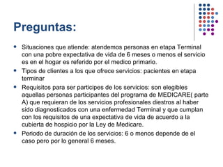Preguntas: Situaciones que atiende: atendemos personas en etapa Terminal con una pobre expectativa de vida de 6 meses o menos el servicio es en el hogar es referido por el medico primario. Tipos de clientes a los que ofrece servicios: pacientes en etapa terminar  Requisitos para ser participes de los servicios: son elegibles aquellas personas participantes del programa de MEDICARE( parte A) que requieran de los servicios profesionales diestros al haber sido diagnosticados con una enfermedad Terminal y que cumplan con los requisitos de una expectativa de vida de acuerdo a la cubierta de hospicio por la Ley de Medicare. Periodo de duración de los servicios: 6 o menos depende de el caso pero por lo general 6 meses. 