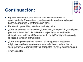 Continuación: Equipos necesarios para realizar sus funciones en el rol desempeñado: Entrevistas, coordinación de servicios, vehiculo, banco de recursos y contamos con ellos. Formulario que utiliza para intervenir con ellos: ¿Que situaciones se refieren? ¿A donde? ¿ y a quien ? ¿ les siguen prestando servicios? :Se refieren si el paciente es victima de violencia y se refieren al Departamento de la Familia o Asuntos de la Vejes o también al Municipio.  ¿Que otros profesionales trabajan en la agencia?: Asesores religiosos, médicos, enfermeras, amas de llaves, asistentes de salud personal y administrativos, terapistas físicos y ocupacionales y nutricionistas . 
