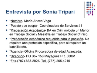 Entrevista por Sonia Tripari * Nombre - María Aricea Vega * Puesto que ocupa -  Coordinadora de Servicios #1 * Preparación Académica - BA en Criminología un Manor en Trabajo Social y Maestría en Trabajo Social Clínico. * Preparación Académica requerida para la posición - No requiere una profesión especifica, pero si requiere un bachillerato.  * Agencia - Oficina Procuradora de edad Avanzada. * Dirección - PO Box 156 Mayagüez PR. 00861 * Fax -(787)-833-2021/  Tel. -(787)-265-4215 
