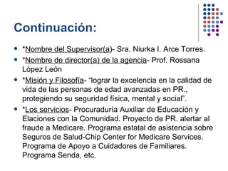 Continuación: * Nombre del Supervisor(a )- Sra. Niurka I. Arce Torres. * Nombre de director(a) de la agencia - Prof. Rossana López León  * Misión y Filosofía - “lograr la excelencia en la calidad de vida de las personas de edad avanzadas en PR., protegiendo su seguridad física, mental y social”. * Los servicios - Procuraduría Auxiliar de Educación y Elaciones con la Comunidad. Proyecto de PR. alertar al fraude a Medicare. Programa estatal de asistencia sobre Seguros de Salud-Chip Center for Medicare Services. Programa de Apoyo a Cuidadores de Familiares. Programa Senda, etc. 