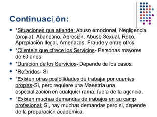 Continuaci ٕ ón: * Situaciones que atiende:  Abuso emocional, Negligencia (propia), Abandono, Agresión, Abuso Sexual, Robo, Apropiación Ilegal, Amenazas, Fraude y entre otros * Clientela que ofrece los Servicios - Personas mayores de 60 anos. * Duración de los Servicios -   Depende de los casos. * Referidos - Si * Existen otras posibilidades de trabajar por cuentas propias -Si, pero requiere una Maestría una especialización en cualquier rama, fuera de la agencia. * Existen muchas demandas de trabajos en su camp profesional:  Si ,  hay muchas demandas pero si, depende de la preparación académica.  
