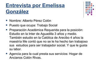 Entrevista por Emelissa González Nombre: Alberto Pérez Colón Puesto que ocupa: Trabajo Social Preparación Académica Requerida para la posición: Estudio en la Inter de Aguadilla 3 años y medio. También estudio en la Católica de Arecibo 4 años la maestría Me contó que no se le ha hecho tan trabajoso sus  estudios para ser trabajador social. Y que le gusta su labor.  Agencia para la cual presta sus servicios: Hogar de Ancianos Colón Rivas. 