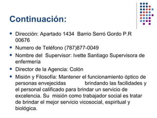 Continuación: Dirección: Apartado 1434  Barrio Serró Gordo P.R 00676 Numero de Teléfono (787)877-0049 Nombre del  Supervisor: Ivette Santiago Supervisora de enfermería Director de la Agencia: Colón Misión y Filosofía: Mantener el funcionamiento óptico de personas envejecidas  brindando las facilidades y el personal calificado para brindar un servicio de excelencia. Su  misión como trabajador social es tratar de brindar el mejor servicio vicosocial, espiritual y biológica. 