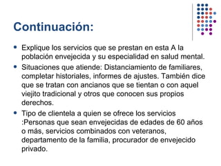 Continuación: Explique los servicios que se prestan en esta A la población envejecida y su especialidad en salud mental. Situaciones que atiende: Distanciamiento de familiares, completar historiales, informes de ajustes. También dice que se tratan con ancianos que se tientan o con aquel viejito tradicional y otros que conocen sus propios derechos.  Tipo de clientela a quien se ofrece los servicios :Personas que sean envejecidas de edades de 60 años o más, servicios combinados con veteranos, departamento de la familia, procurador de envejecido privado.   