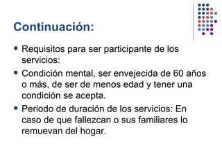 Continuación: Requisitos para ser participante de los servicios: Condición mental, ser envejecida de 60 años o más, de ser de menos edad y tener una condición se acepta. Periodo de duración de los servicios: En caso de que fallezcan o sus familiares lo remuevan del hogar. 