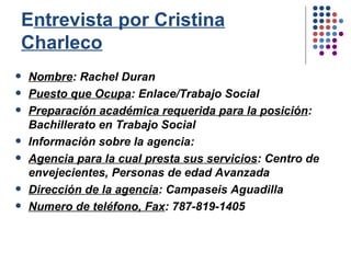 E ntrevista por Cristina Charleco Nombre : Rachel Duran Puesto que Ocupa : Enlace/Trabajo Social Preparación académica requerida para la posición : Bachillerato en Trabajo Social Información sobre la agencia: Agencia para la cual presta sus servicios : Centro de envejecientes, Personas de edad Avanzada Dirección de la agencia : Campaseis Aguadilla Numero de teléfono, Fax : 787-819-1405 