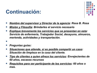 Continuación: Nombre del supervisor y Director de la agencia : Rosa B. Rosa Misión y Filosofía : Brindarles el servicio necesario Explique brevemente los servicios que se presentan en esta : Servicio de enfermería, Trabajador Social, desayuno, almuerzo, merienda, actividades y transportación.    Preguntas guías: Situaciones que atiende, si es posible compartir un caso : Situación de limpieza en la casa del cliente. Tipo de clientes a quien ofrece los servicios : Envejecientes de 60 años, escasos recursos Requisitos para ser participante de los servicios : 60 años o mas.  