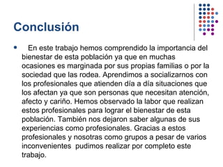 Conclusión En este trabajo hemos comprendido la importancia del bienestar de esta población ya que en muchas ocasiones es marginada por sus propias familias o por la sociedad que las rodea. Aprendimos a socializarnos con los profesionales que atienden día a día situaciones que los afectan ya que son personas que necesitan atención, afecto y cariño. Hemos observado la labor que realizan estos profesionales para lograr el bienestar de esta población. También nos dejaron saber algunas de sus experiencias como profesionales. Gracias a estos profesionales y nosotras como grupos a pesar de varios inconvenientes  pudimos realizar por completo este trabajo.  