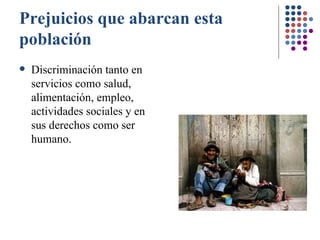 Prejuicios que abarcan esta población Discriminación tanto en servicios como salud, alimentación, empleo, actividades sociales y en sus derechos como ser humano. 