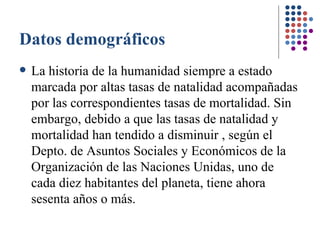 Datos demográficos La historia de la humanidad siempre a estado marcada por altas tasas de natalidad  acompañadas por las correspondientes tasas de mortalidad. Sin embargo, debido a que las tasas de natalidad y mortalidad han tendido a disminuir , según el Depto. de Asuntos Sociales y Económicos de la Organización de las Naciones Unidas, uno de cada diez habitantes del planeta, tiene ahora sesenta años o más.  