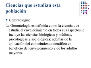 Ciencias que estudian esta población Gerontología:  La Gerontología es definida como la ciencia que estudia el envejecimiento en todos sus aspectos, e incluye las ciencias biológicas y médicas, psicológicas y sociológicas; además de la aplicación del conocimiento científico en beneficio del envejecimiento y de los adultos mayores.   