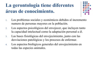 La gerontología tiene diferentes áreas de conocimiento. Los problemas sociales y económicos debidos al incremento numero de personas mayores en la población.   Los aspectos psicológicos del envejecer, que incluyen tanto la capacidad intelectual como la adaptación personal a él. Las bases fisiológicas del envejecimiento, junto con las desviaciones patológicas y los procesos de enfermar . Los aspectos biológicos generales del envejecimiento en todas las especies animales. 