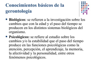 Conocimientos básicos de la gerontología Biológicos : se refieren a la investigación sobre los cambios que con la edad y el paso del tiempo se producen en los distintos sistemas biológicos del organismo. Psicológicos:  se refiere al estudio sobre los cambios y/o la estabilidad que el paso del tiempo produce en las funciones psicológicas como la atención, percepción, el aprendizaje, la memoria, la afectividad y la personalidad, entre otros fenómenos psicológicos. 