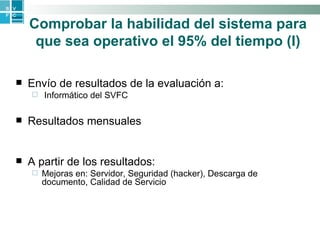 Comprobar la habilidad del sistema para que sea operativo el 95% del tiempo   (I) Envío de resultados de la evaluación a: Informático del SVFC Resultados mensuales A partir de los resultados: Mejoras en: Servidor, Seguridad (hacker), Descarga de documento, Calidad de Servicio 