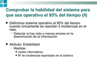 Comprobar la habilidad del sistema para que sea operativo el 95% del tiempo (II) Definimos sistema operativo al 95% del tiempo cuando únicamente se reportan 3 incidencias en el mes.  Detectar si hay más o menos errores en la diseminación de la información. Atributo: Estabilidad  Medidas costes informáticos  Nº de incidencias reportadas en el sistema 