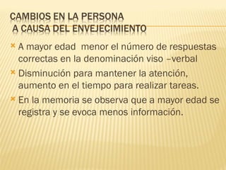  A mayor edad menor el número de respuestas
  correctas en la denominación viso –verbal
 Disminución para mantener la atención,
  aumento en el tiempo para realizar tareas.
 En la memoria se observa que a mayor edad se
  registra y se evoca menos información.
 