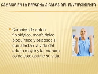    Cambios de orden
    fisiológico, morfológico,
    bioquímico y psicosocial
    que afectan la vida del
    adulto mayor y la manera
    como este asume su vida.
 