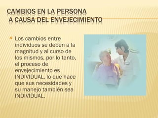    Los cambios entre
    individuos se deben a la
    magnitud y al curso de
    los mismos, por lo tanto,
    el proceso de
    envejecimiento es
    INDIVIDUAL, lo que hace
    que sus necesidades y
    su manejo también sea
    INDIVIDUAL.
 