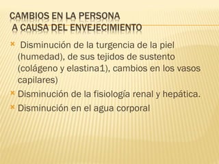   Disminución de la turgencia de la piel
  (humedad), de sus tejidos de sustento
  (colágeno y elastina1), cambios en los vasos
  capilares)
 Disminución de la fisiología renal y hepática.

 Disminución en el agua corporal
 