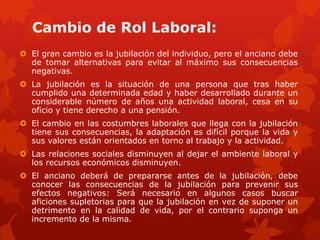 Cambio de Rol Laboral:
 El gran cambio es la jubilación del individuo, pero el anciano debe
  de tomar alternativas para evitar al máximo sus consecuencias
  negativas.
 La jubilación es la situación de una persona que tras haber
  cumplido una determinada edad y haber desarrollado durante un
  considerable número de años una actividad laboral, cesa en su
  oficio y tiene derecho a una pensión.
 El cambio en las costumbres laborales que llega con la jubilación
  tiene sus consecuencias, la adaptación es difícil porque la vida y
  sus valores están orientados en torno al trabajo y la actividad.
 Las relaciones sociales disminuyen al dejar el ambiente laboral y
  los recursos económicos disminuyen.
 El anciano deberá de prepararse antes de la jubilación, debe
  conocer las consecuencias de la jubilación para prevenir sus
  efectos negativos: Será necesario en algunos casos buscar
  aficiones supletorias para que la jubilación en vez de suponer un
  detrimento en la calidad de vida, por el contrario suponga un
  incremento de la misma.
 