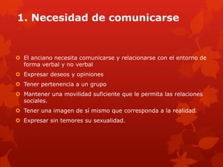 1. Necesidad de comunicarse


 El anciano necesita comunicarse y relacionarse con el entorno de
  forma verbal y no verbal
 Expresar deseos y opiniones
 Tener pertenencia a un grupo
 Mantener una movilidad suficiente que le permita las relaciones
  sociales.
 Tener una imagen de sí mismo que corresponda a la realidad.
 Expresar sin temores su sexualidad.
 