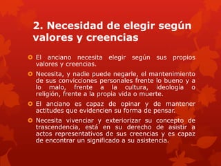 2. Necesidad de elegir según
 valores y creencias
 El anciano necesita elegir según sus propios
  valores y creencias.
 Necesita, y nadie puede negarle, el mantenimiento
  de sus convicciones personales frente lo bueno y a
  lo malo, frente a la cultura, ideología o
  religión, frente a la propia vida o muerte.
 El anciano es capaz de opinar y de mantener
  actitudes que evidencien su forma de pensar.
 Necesita vivenciar y exteriorizar su concepto de
  trascendencia, está en su derecho de asistir a
  actos representativos de sus creencias y es capaz
  de encontrar un significado a su asistencia.
 