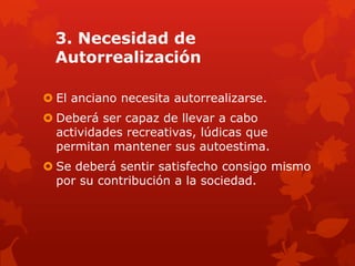 3. Necesidad de
  Autorrealización

 El anciano necesita autorrealizarse.
 Deberá ser capaz de llevar a cabo
  actividades recreativas, lúdicas que
  permitan mantener sus autoestima.
 Se deberá sentir satisfecho consigo mismo
  por su contribución a la sociedad.
 