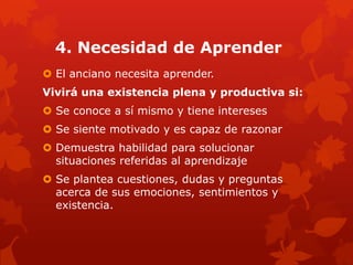4. Necesidad de Aprender
 El anciano necesita aprender.
Vivirá una existencia plena y productiva si:
 Se conoce a sí mismo y tiene intereses
 Se siente motivado y es capaz de razonar
 Demuestra habilidad para solucionar
  situaciones referidas al aprendizaje
 Se plantea cuestiones, dudas y preguntas
  acerca de sus emociones, sentimientos y
  existencia.
 